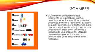 SCAMPER
• SCAMPER es un acrónimo que
representa siete palabras: sustituir,
combinar, adaptar, modificar, poner en
otros usos, eliminar o reordenar. Estos son
los pasos definidos por esta técnica para
ayudar a equipos de trabajo que se han
quedado sin ideas en el desarrollo o
rediseño de una propuesta, utilizados
para mejorar productos, marcas o
servicios que ya se encuentran en el
mercado.
 
