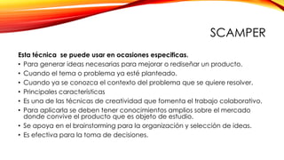 SCAMPER
Esta técnica se puede usar en ocasiones especificas.
• Para generar ideas necesarias para mejorar o rediseñar un producto.
• Cuando el tema o problema ya esté planteado.
• Cuando ya se conozca el contexto del problema que se quiere resolver.
• Principales características
• Es una de las técnicas de creatividad que fomenta el trabajo colaborativo.
• Para aplicarla se deben tener conocimientos amplios sobre el mercado
donde convive el producto que es objeto de estudio.
• Se apoya en el brainstorming para la organización y selección de ideas.
• Es efectiva para la toma de decisiones.
 