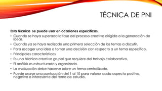 TÉCNICA DE PNI
Esta técnica se puede usar en ocasiones especificas.
• Cuando se haya superado la fase del proceso creativo dirigida a la generación de
ideas.
• Cuando ya se haya realizado una primera selección de los temas a discutir.
• Para escoger una idea o tomar una decisión con respecto a un tema específico.
• Principales características
• Es una técnica creativa grupal que requiere del trabajo colaborativo.
• El análisis es estructurado y organizado.
• La evaluación debe hacerse sobre un tema centralizado.
• Puede usarse una puntuación del 1 al 10 para valorar cada aspecto positivo,
negativo o interesante del tema de estudio.
 