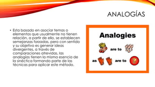 ANALOGÍAS
• Esta basado en asociar temas o
elementos que usualmente no tienen
relación, a partir de ello, se establecen
semejanzas forzadas, pero con sentido
y su objetivo es generar ideas
divergentes, a través de
comparaciones atrevidas, las
analogías tienen la misma esencia de
la sinéctica formando parte de las
técnicas para aplicar este método.
 