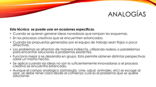 ANALOGÍAS
Esta técnica se puede usar en ocasiones especificas.
• Cuando se quieran generar ideas novedosas que rompan los esquemas.
• En los procesos creativos que se encuentren estancados.
• Cuando las propuestas generadas por el equipo de trabajo sean flojas o poco
atractivas.
• Los problemas se afrontan de manera indirecta, utilizando rodeos o paralelismos
para encontrar soluciones a problemas existentes.
• Funciona mejor si se desarrolla en grupo. Esto permite obtener distintas perspectivas
sobre un mismo hecho.
• Se aplica cuando las ideas no son lo suficientemente innovadoras o el proceso
creativo se encuentra estancado.
• Aunque el campo analógico (astrología, cine, salud, animales, etc) se escoge al
azar, se debe tener claro desde el comienzo cuál es el problema que se quiere
solucionar.
 