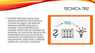 TECNICA TRIZ
• También llamada Teoría para
resolver problemas de inventiva,
consiste en seguir una serie de
patrones identificados por su
creador, fueron identificados
durante el proceso de inversión de
patentes, es una de las técnicas de
creatividad que se encuentra en
constante actualización se aplica
mayormente para crear y mejorar
productos, servicios y sistemas.
 