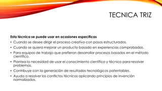 TECNICA TRIZ
Esta técnica se puede usar en ocasiones especificas
• Cuando se desee dirigir el proceso creativo con pasos estructurados.
• Cuando se quiera mejorar un producto basado en experiencias comprobadas.
• Para equipos de trabajo que prefieran desarrollar procesos basados en el método
científico.
• Plantea la necesidad de usar el conocimiento científico y técnico para resolver
problemas.
• Contribuye con la generación de resultados tecnológicos patentables.
• Ayuda a resolver los conflictos técnicos aplicando principios de invención
normalizados.
 