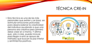 TÉCNICA CRE-IN
• Esta técnica es una de las más
personales que existen y se basa en
estimular emociones profundas
para desencadenar la creatividad
del individuo ayudando a que una
persona sea creativa pero primero
debe creer en sí misma. Y afirma
que, solo si cree, puede innovar,
para llegar a esto se apoya de
métodos que buscan la paz interior
y sentimientos positivos.
 