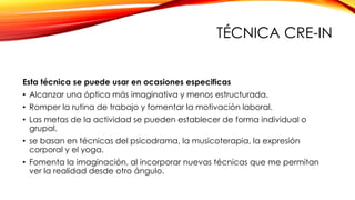 TÉCNICA CRE-IN
Esta técnica se puede usar en ocasiones especificas
• Alcanzar una óptica más imaginativa y menos estructurada.
• Romper la rutina de trabajo y fomentar la motivación laboral.
• Las metas de la actividad se pueden establecer de forma individual o
grupal.
• se basan en técnicas del psicodrama, la musicoterapia, la expresión
corporal y el yoga.
• Fomenta la imaginación, al incorporar nuevas técnicas que me permitan
ver la realidad desde otro ángulo.
 