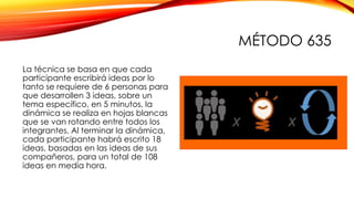 MÉTODO 635
La técnica se basa en que cada
participante escribirá ideas por lo
tanto se requiere de 6 personas para
que desarrollen 3 ideas, sobre un
tema específico, en 5 minutos, la
dinámica se realiza en hojas blancas
que se van rotando entre todos los
integrantes. Al terminar la dinámica,
cada participante habrá escrito 18
ideas, basadas en las ideas de sus
compañeros, para un total de 108
ideas en media hora.
 