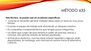MÉTODO 635
Esta técnica se puede usar en ocasiones especificas.
• Cuando se necesiten generar múltiples ideas sobre un tema en muy poco
tiempo.
• Cuando el equipo de trabajo esté afrontando un bloqueo creativo.
• En compañías o emprendimientos que tengan pocos integrantes.
• Las ideas que surgen de esta dinámica suelen ser precisas, breves y
concisas. Esto gracias al límite de tiempo planteado.
• Al final de la dinámica, muchas ideas estarán repetidas y algunas serán
disparatadas. Sin embargo, esto marcará el camino hacia la alternativa
correcta.
 