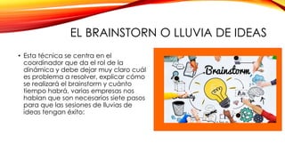 EL BRAINSTORN O LLUVIA DE IDEAS
• Esta técnica se centra en el
coordinador que da el rol de la
dinámica y debe dejar muy claro cuál
es problema a resolver, explicar cómo
se realizará el brainstorm y cuánto
tiempo habrá, varias empresas nos
hablan que son necesarios siete pasos
para que las sesiones de lluvias de
ideas tengan éxito:
 