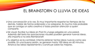 EL BRAINSTORN O LLUVIA DE IDEAS
Una conversación a la vez. Es muy importante respetar los tiempos de los
demás, hablar de forma ordenada y no solaparse. Es mucho más probable
que se consiga un salto creativo si todos prestan atención a quien
comparte.
Sé visual. Escribe tus ideas en Post-its y luego pégalas en una pared.
Además del texto las asociaciones visuales pueden generar nuevas ideas.
¡No importa si no eres Rembrandt!
Tu objetivo es la cantidad. Intenta obtener tantas ideas nuevas como sea
posible. En una buena sesión, se generan hasta 100 ideas en 60 minutos.
Arranca las ideas rápidamente y construye sobre las mejores.
 