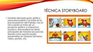 TÉCNICA STORYBOARD
• Tambien llamada guión gráfico
para previsualizar y se basa en la
previsuaizacion del trabajo, nos es
útil cuando se trata de un
proyecto gráfico o interactivo,
ayuda a previsualizar las ideas
principales de manera secuencial,
dando como opción poder
presentarlos en diversos formatos:
vídeo, posters, etc
 