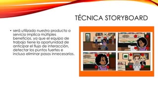 TÉCNICA STORYBOARD
• será utilizado nuestro producto o
servicio implica múltiples
beneficios, ya que el equipo de
trabajo tiene la oportunidad de
anticipar el flujo de interacción,
detectar los puntos fuertes e
incluso eliminar pasos innecesarios.
 