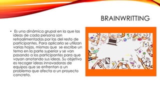BRAINWRITTING
• Es una dinámica grupal en la que las
ideas de cada persona son
retroalimentadas por las del resto de
participantes. Para aplicarla se utilizan
varias hojas, mismas que se escribe un
tema en la parte superior y se van
pasando a los participantes para que
vayan anotando sus ideas. Su objetivo
es recoger ideas innovadoras de
equipos que se enfrentan a un
problema que afecta a un proyecto
concreto.
 