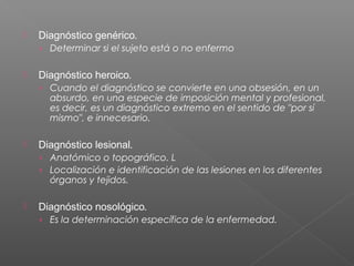 

Diagnóstico genérico.
› Determinar si el sujeto está o no enfermo



Diagnóstico heroico.
› Cuando el diagnóstico se convierte en una obsesión, en un

absurdo, en una especie de imposición mental y profesional,
es decir, es un diagnóstico extremo en el sentido de "por sí
mismo", e innecesario.



Diagnóstico lesional.
› Anatómico o topográfico. L
› Localización e identificación de las lesiones en los diferentes

órganos y tejidos.



Diagnóstico nosológico. 
› Es la determinación específica de la enfermedad.

 