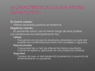 

Es buena cuando:
› Ofrece resultados positivos en enfermos



Negativos cuando:
› En pacientes sanos, con el menor rango de error posible.

Las condiciones son principalmente tres:
› Validez:
 Frecuencia con la que los resultados obtenidos con este test
pueden ser confirmados por otros más complejos y rigurosos.
› Reproductividad:
 Capacidad de un test de ofrecer los mismos resultados
cuando se repite su aplicación en circunstancias similares.
› Seguridad:
 Certeza de que un test predecirá la presencia o ausencia de
enfermedad en un paciente.

 