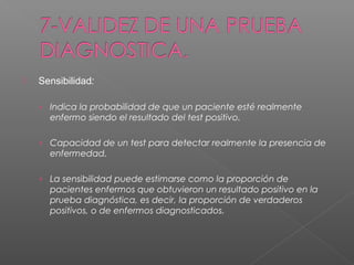 

Sensibilidad:
› Indica la probabilidad de que un paciente esté realmente

enfermo siendo el resultado del test positivo.
› Capacidad de un test para detectar realmente la presencia de

enfermedad.
› La sensibilidad puede estimarse como la proporción de

pacientes enfermos que obtuvieron un resultado positivo en la
prueba diagnóstica, es decir, la proporción de verdaderos
positivos, o de enfermos diagnosticados.

 