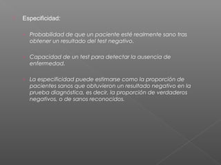 

Especificidad:
› Probabilidad de que un paciente esté realmente sano tras

obtener un resultado del test negativo.
› Capacidad de un test para detectar la ausencia de

enfermedad.
› La especificidad puede estimarse como la proporción de

pacientes sanos que obtuvieron un resultado negativo en la
prueba diagnóstica, es decir, la proporción de verdaderos
negativos, o de sanos reconocidos.

 
