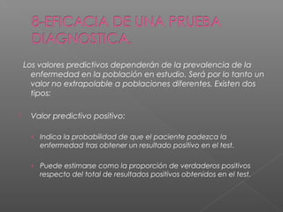 Los valores predictivos dependerán de la prevalencia de la
enfermedad en la población en estudio. Será por lo tanto un
valor no extrapolable a poblaciones diferentes. Existen dos
tipos:


Valor predictivo positivo:
› Indica la probabilidad de que el paciente padezca la

enfermedad tras obtener un resultado positivo en el test.
› Puede estimarse como la proporción de verdaderos positivos

respecto del total de resultados positivos obtenidos en el test.

 