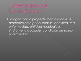 El diagnóstico o propedéutica clínica es el
procedimiento por el cual se identifica una
enfermedad, entidad nosológica,
síndrome, o cualquier condición de saludenfermedad.

 