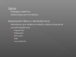 

Signos:
› Hallazgos objetivos
› Detectados por el médico.



Exploración física o Semiotécnica:
› Maniobras que realiza el médico sobre el paciente
› Las principales son:






Inspección
Palpación
Percusión
Oler
Auscultación

 