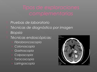 Tipos de exploraciones
complementarias
Pruebas de laboratorio
 Técnicas de diagnóstico por imagen
 Biopsia
 Técnicas endoscópicas:


› Fibrobroncoscopia
› Colonoscopia
› Gastroscopia
› Colposcopia
› Toracoscopia
› Laringoscopia

 