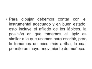 • Para dibujar debemos contar con el
instrumental adecuado y en buen estado,
esto incluye el afilado de los lápices. la
posición en que tomamos el lápiz es
similar a la que usamos para escribir, pero
lo tomamos un poco más arriba, lo cual
permite un mayor movimiento de muñeca.
 