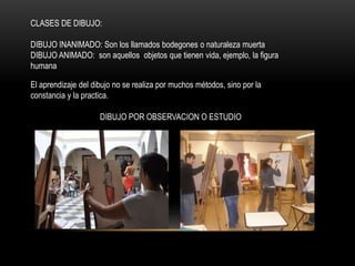 CLASES DE DIBUJO:
DIBUJO INANIMADO: Son los llamados bodegones o naturaleza muerta
DIBUJO ANIMADO: son aquellos objetos que tienen vida, ejemplo, la figura
humana
El aprendizaje del dibujo no se realiza por muchos métodos, sino por la
constancia y la practica.
DIBUJO POR OBSERVACION O ESTUDIO
 
