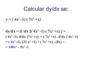 Calcular dy/dx se:
y = ( 4x2 -1) ( 7x3 +x)

dy/dx = d /dx [( 4x2 -1) ( 7x3 +x) ] =
( 4x2 -1). d/dx [7x3 +x] + ( 7x3 +x) . d/dx [ 4x2 -1]
= ( 4x2 -1). (21 x2 +1) + ( 7x3 +x) . (8x) =
= 140x4 – 9x2 -1
 