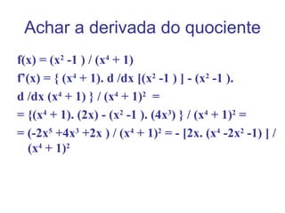 Achar a derivada do quociente
f(x) = (x2 -1 ) / (x4 + 1)
f’(x) = { (x4 + 1). d /dx [(x2 -1 ) ] - (x2 -1 ).
d /dx (x4 + 1) } / (x4 + 1)2 =
= {(x4 + 1). (2x) - (x2 -1 ). (4x3) } / (x4 + 1)2 =
= (-2x5 +4x3 +2x ) / (x4 + 1)2 = - [2x. (x4 -2x2 -1) ] /
   (x4 + 1)2
 
