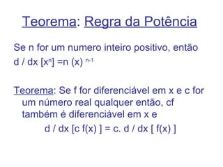 Teorema: Regra da Potência
Se n for um numero inteiro positivo, então
d / dx [xn] =n (x) n-1

Teorema: Se f for diferenciável em x e c for
 um número real qualquer então, cf
 também é diferenciável em x e
      d / dx [c f(x) ] = c. d / dx [ f(x) ]
 