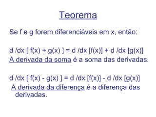 Teorema
Se f e g forem diferenciáveis em x, então:

d /dx [ f(x) + g(x) ] = d /dx [f(x)] + d /dx [g(x)]
A derivada da soma é a soma das derivadas.

d /dx [ f(x) - g(x) ] = d /dx [f(x)] - d /dx [g(x)]
 A derivada da diferença é a diferença das
  derivadas.
 