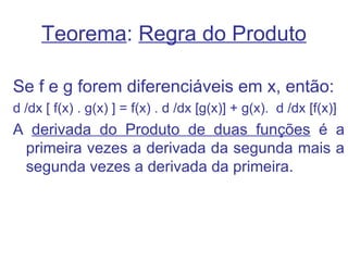 Teorema: Regra do Produto

Se f e g forem diferenciáveis em x, então:
d /dx [ f(x) . g(x) ] = f(x) . d /dx [g(x)] + g(x). d /dx [f(x)]
A derivada do Produto de duas funções é a
 primeira vezes a derivada da segunda mais a
 segunda vezes a derivada da primeira.
 