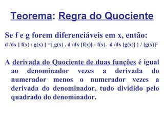 Teorema: Regra do Quociente
Se f e g forem diferenciáveis em x, então:
d /dx [ f(x) / g(x) ] ={ g(x) . d /dx [f(x)] - f(x). d /dx [g(x)] } / [g(x)]2


A derivada do Quociente de duas funções é igual
 ao denominador vezes a derivada do
 numerador menos o numerador vezes a
 derivada do denominador, tudo dividido pelo
 quadrado do denominador.
 