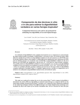 Rev Col Cienc Pec 2007; 20:269-279 269
Luis A Giraldo1*
, Zoot, MS; Lina A Gutiérrez2
, Bact; Claudia Rúa3
, Bact. 
1
Universidad Nacional de Colombia Sede Medellín. Medellín, Colombia. 
2
Universidad de Antioquia, Medellín, Colombia.
3
Institución Universitaria Colegio Mayor de Antioquia, Medellín, Colombia.
conisilvo@une.net.co
(Recibido: 1 febrero, 2006; aceptado: 25 julio, 2007)
Resumen
Los estimados de digestibilidad in vitro verdadera de la materia seca se compararon en cuatro forrajes
de origen tropical usando el incubador ANKOM DaisyII
y la técnica in situ o de la bolsa de nylon. Hubo
diferencia significativa (p<0.05) en la digestibilidad verdadera in vitro de la materia seca (DVIVMS) entre
los forrajes angleton, kikuyo y San Joaquín. No Hubo diferencias significativas entre repeticiones (p>0.05)
para los distintos forrajes. La correlación entre la DVIVMS y la degradabilidad verdadera in situ de la
materia seca (DVISMS), fue significativa y alta (p<0.01, R² = 0.95) para los cuatro forrajes evaluados.
Fue posible predecir la degradabilidad verdadera in situ de la materia seca con base en la digestibilidad
verdadera in vitro de la materia seca mediante la ecuación: DVISMS = 6.16 + 0.87 * DVIVMS (p<0.01, R2
= 0.95). Los resultados obtenidos, permiten confirmar que la técnica in vitro para estimar la digestibilidad
verdadera utilizando el incubador DaisyII
es confiable, rápida, precisa y sencilla, en comparación con el
método in vivo utilizando la degradabilidad ruminal in situ o de la bolsa de nylon.
Palabras clave: degradabilidad in situ, digestibilidad aparente (DA), digestibilidad in vitro (DIV),
digestibilidad verdadera (DV), digestor DaisyII®
.
Summary
This study was conducted to evaluate the new in vitro system, Daisy II®
and to compare its feasibility to
determinate dry matter (DM) true digestibility in ruminant tropical forages as compared with the in situ
(nylon bag) technique. Results from the DaisyII®
incubator were compared to those obtained by traditional
in situ ������������������������������������������������������������������������������������������������(nylon bag technique) method. ������������������������������������������������������������������Four different forages were tested. Samples from each forage were
incubated (in situ) in the rumen of two bovines (incubation time: 48 h) or inserted (in vitro) into four
¶ 	 Para citar este artículo: Giraldo LA, Gutiérrez LA, Rúa C. Comparación de dos técnicas: in vitro e in situ para estimar la digestibilidad verdadera en varios
forrajes tropicales. Rev Col Cienc Pec 2007; 20: 269-279
*
	
Autor para el envío de correspondencia: Universidad Nacional de Colombia Sede Medellín. AA.1027 Medellín, Colombia. E���������������������������-mail: conisilvo@une.net.co
Comparación de dos técnicas in vitro
e in situ para estimar la digestibilidad
verdadera en varios forrajes tropicales¶
Comparison between in vitro and in situ protocols for
estimating true digestibility of several tropical forages
 