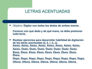 LETRAS ACENTUADAS
 Objetivo: Digitar con todos los dedos de ambas manos .
Conocer con qué dedo y de qué mano, se debe presionar
cada tecla.
 Realizar ejercicios para desarrollar habilidad de digitación
de las letras acentuadas (á, é, í, ó, ú).
Áéíóú, Áéíóú, Áéíóú, Áéíóú, Áéíóú, Áéíóú, Áéíóú, Áéíóú,
Áéíóú, Ósdú; Ósdú; Ósdú; Ósdú; Ósdú; Ósdú; Ósdú;
Ékeís. Ékeís. Ékeís. Ékeís. Ékeís. Ékeís. Ékeís. Ékeís.
Ékeís.
Íllapú, Íllapú, Íllapú, Íllapú, Íllapú, Íllapú, Íllapú, Íllapú, Íllapú,
Úfémá. Úfémá. Úfémá. Úfémá. Úfémá. Úfémá. Úfémá.
 
