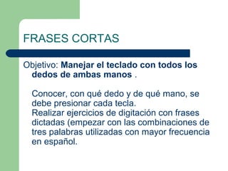 FRASES CORTAS
Objetivo: Manejar el teclado con todos los
dedos de ambas manos .
Conocer, con qué dedo y de qué mano, se
debe presionar cada tecla.
Realizar ejercicios de digitación con frases
dictadas (empezar con las combinaciones de
tres palabras utilizadas con mayor frecuencia
en español.
 