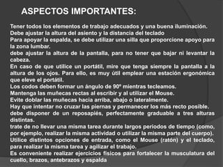 ASPECTOS IMPORTANTES:
Tener todos los elementos de trabajo adecuados y una buena iluminación.
Debe ajustar la altura del asiento y la distancia del teclado
Para apoyar la espalda, se debe utilizar una silla que proporcione apoyo para
la zona lumbar.
debe ajustar la altura de la pantalla, para no tener que bajar ni levantar la
cabeza.
En caso de que utilice un portátil, mire que tenga siempre la pantalla a la
altura de los ojos. Para ello, es muy útil emplear una estación ergonómica
que eleve el portátil.
Los codos deben formar un ángulo de 90º mientras tecleamos.
Mantenga las muñecas rectas al escribir y al utilizar el Mouse.
Evite doblar las muñecas hacia arriba, abajo o lateralmente.
Hay que intentar no cruzar las piernas y permanecer los más recto posible.
debe disponer de un reposapiés, perfectamente graduable a tres alturas
distintas.
trate de no llevar una misma tarea durante largos periodos de tiempo (como,
por ejemplo, realizar la misma actividad o utilizar la misma parte del cuerpo).
Utilice distintos opciones de entrada, como el Mouse (ratón) y el teclado,
para realizar la misma tarea y agilizar el trabajo.
Es conveniente realizar ejercicios físicos para fortalecer la musculatura del
cuello, brazos, antebrazos y espalda
 