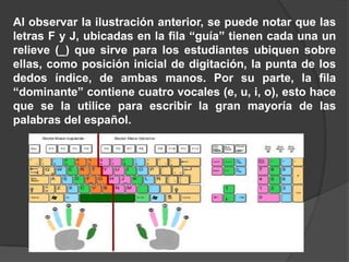 Al observar la ilustración anterior, se puede notar que las
letras F y J, ubicadas en la fila “guía” tienen cada una un
relieve (_) que sirve para los estudiantes ubiquen sobre
ellas, como posición inicial de digitación, la punta de los
dedos índice, de ambas manos. Por su parte, la fila
“dominante” contiene cuatro vocales (e, u, i, o), esto hace
que se la utilice para escribir la gran mayoría de las
palabras del español.
 
