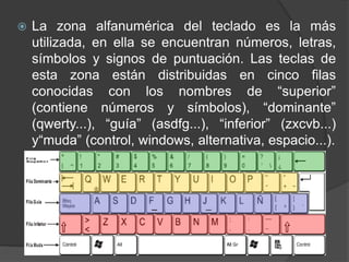  La zona alfanumérica del teclado es la más
utilizada, en ella se encuentran números, letras,
símbolos y signos de puntuación. Las teclas de
esta zona están distribuidas en cinco filas
conocidas con los nombres de “superior”
(contiene números y símbolos), “dominante”
(qwerty...), “guía” (asdfg...), “inferior” (zxcvb...)
y“muda” (control, windows, alternativa, espacio...).
 
