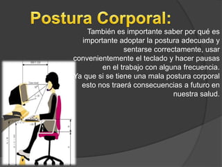 También es importante saber por qué es
importante adoptar la postura adecuada y
sentarse correctamente, usar
convenientemente el teclado y hacer pausas
en el trabajo con alguna frecuencia.
Ya que si se tiene una mala postura corporal
esto nos traerá consecuencias a futuro en
nuestra salud.
 