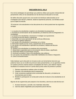 DISCUSIÓN EN EL AULA

Una de las estrategias de aprendizaje que podemos utilizar para ayudar al desarrollo del
pensamiento crítico en los estudiantes son las técnicas de discusión en el aula.

Se define discusión grupal como una reunión de individuos seleccionados por el
investigador para discutir y elaborar, desde la experiencia personal, una temática social
que es objeto de estudio.

 El involucrar a los estudiantes en las discusiones de un tema puede tener las siguientes
ventajas:


1. Le ayuda a los estudiantes a explorar una diversidad de perspectivas.
2. Aumenta la concienciación de los estudiantes y la tolerancia ante la ambigüedad o la
complejidad.
3. Le ayuda a los estudiantes a reconocer e investigar sus suposiciones.
4. Fomenta la escucha atenta y respetuosa.
5. Desarrolla una nueva apreciación de las continuas diferencias.
6. Aumenta la agilidad intelectual.
7. Les ayuda a los estudiantes a conectarse con un tema.
8. Demuestra respeto por las voces y experiencias de los estudiantes.
9. Les ayuda a los estudiantes a aprender los procesos y hábitos del discurso
democrático.
10. Declara a los estudiantes co-creadores del conocimiento.
11. Desarrolla la capacidad para la comunicación clara de ideas y significado.
12. Desarrolla hábitos de aprendizaje conjunto.
13. Aumenta la amplitud y hace a los estudiantes más enfáticos.
14. Les ayuda a los estudiantes a desarrollar habilidades de síntesis e integración.
15. Lleva a la transformación.


Cabe destacar que la discusión en el aula es solo una herramienta más de la que
podemos hacer uso en el afán de promover estos pensamientos y no se garantiza el éxito
en nuestros primeros intentos dada la complejidad del mismo, para obtener mejores
resultados es necesario tomar en cuenta estos puntos antes de ponerla en práctica:

   1. Plantear expectativas realistas sobre el método.
   2. Preparar a los estudiantes para la experiencia.
   3. Crear conexiones explicitas entre la actividad de discusión y el sistema de
      recompensas para la clase.
   4. Modelar la participación en la discusión antes de involucrar a los estudiantes en el
      proceso

Algunas de las sugerencias para preparar a los docentes y alumnos es esta técnica son:

   1. Accesos temprano y sencillo a los materiales relevantes.
   2. Usar las clases magistrales para prepararse para la técnica.
 