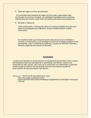 5. Dictar las reglas y la forma de evaluación.

    El coordinador debe presentar las reglas de forma clara y estas deben estar
   enmarcadas en promover el respeto y la participación igualitaria de los miembros,
   además tiene que mostrar cuales serán las pautas para evaluar esta participación.

   6. Recopilar y reflexionar.

       Toda la información y conclusiones sobre el o los temas tratados en la discusión
       deben ser recopiladas para reflexionar, proveer retroalimentación y darles
       continuación.




       Es importante saber que el docente durante este proceso es el coordinador y
       como tal, no emite juicios, es el encargado de promover el dialogo igualitario en los
       participantes, crear un ambiente de confianza y manejar los silencios motivando a
       través de preguntas que reaviven la discusión.




                                          Conclusión.

 La técnica de discusión en el aula ayuda en el desarrollo del pensamiento crítico-creativo
del estudiante puesto que este goza de un aprendizaje más efectivo cuando se es
involucrado en este proceso, pero como se ha mencionado con anterioridad no garantiza
el éxito puesto que solo es una herramienta más de la que podemos ayudarnos
en la sucesión de este para hacerlo más efectivo.



Bibliografía: TECNICAS DE DISCUSIÓN EN EL AULA.
       https://docs.google.com/fileview?id=0B-
       kOw1fucXVaYjRiYTM4Y2YtN2YzOS00Mzg0LWJjZjEtZjliNzFmOTUwNzdj&hl=en&authkey=
       CIHfoJwE
 