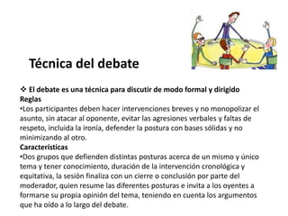 Técnica del debate
 El debate es una técnica para discutir de modo formal y dirigido
Reglas
•Los participantes deben hacer intervenciones breves y no monopolizar el
asunto, sin atacar al oponente, evitar las agresiones verbales y faltas de
respeto, incluida la ironía, defender la postura con bases sólidas y no
minimizando al otro.
Características
•Dos grupos que defienden distintas posturas acerca de un mismo y único
tema y tener conocimiento, duración de la intervención cronológica y
equitativa, la sesión finaliza con un cierre o conclusión por parte del
moderador, quien resume las diferentes posturas e invita a los oyentes a
formarse su propia opinión del tema, teniendo en cuenta los argumentos
que ha oído a lo largo del debate.
 