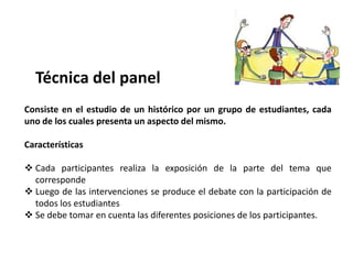 Técnica del panel
Consiste en el estudio de un histórico por un grupo de estudiantes, cada
uno de los cuales presenta un aspecto del mismo.

Características

 Cada participantes realiza la exposición de la parte del tema que
  corresponde
 Luego de las intervenciones se produce el debate con la participación de
  todos los estudiantes
 Se debe tomar en cuenta las diferentes posiciones de los participantes.
 
