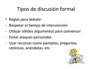 Tipos de discusión formal Reglas para debatir: Respetar el tiempo de intervención Utilizar sólidos argumentos para convencer Evitar ataques personales Usar recursos como ejemplos, preguntas retóricas, anécdotas, etc.  