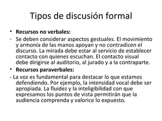 Tipos de discusión formal Recursos no verbales: Se deben considerar aspectos gestuales. El movimiento y armonía de las manos apoyan y no contradicen el discurso. La mirada debe estar al servicio de establecer contacto con quienes escuchan. El contacto visual debe dirigirse al auditorio, al jurado y a la contraparte.  Recursos paraverbales: - La voz es fundamental para destacar lo que estamos defendiendo. Por ejemplo, la intensidad vocal debe ser apropiada. La fluidez y la inteligibilidad con que expresamos los puntos de vista permitirán que la audiencia comprenda y valorice lo expuesto.  