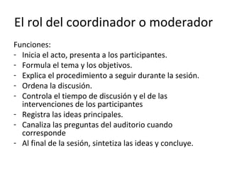 El rol del coordinador o moderador Funciones: Inicia el acto, presenta a los participantes. Formula el tema y los objetivos. Explica el procedimiento a seguir durante la sesión. Ordena la discusión. Controla el tiempo de discusión y el de las intervenciones de los participantes Registra las ideas principales. Canaliza las preguntas del auditorio cuando corresponde Al final de la sesión, sintetiza las ideas y concluye.  