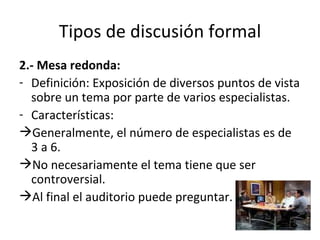 Tipos de discusión formal 2.- Mesa redonda:   Definición: Exposición de diversos puntos de vista sobre un tema por parte de varios especialistas. Características: Generalmente, el número de especialistas es de 3 a 6. No necesariamente el tema tiene que ser controversial. Al final el auditorio puede preguntar.  