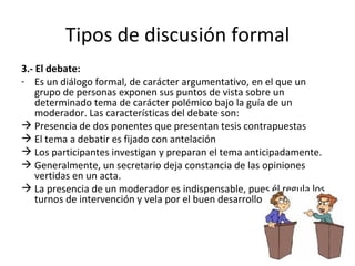 Tipos de discusión formal 3.- El debate:   Es un diálogo formal, de carácter argumentativo, en el que un grupo de personas exponen sus puntos de vista sobre un determinado tema de carácter polémico bajo la guía de un moderador. Las características del debate son: Presencia de dos ponentes que presentan tesis contrapuestas El tema a debatir es fijado con antelación Los participantes investigan y preparan el tema anticipadamente.  Generalmente, un secretario deja constancia de las opiniones vertidas en un acta.  La presencia de un moderador es indispensable, pues él regula los turnos de intervención y vela por el buen desarrollo del debate.  