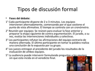 Tipos de discusión formal Fases del debate: 1° Cada participante dispone de 2 o 3 minutos. Los equipos intervienen alternadamente, comenzando por el que sostiene el punto de vista afirmativo. El tiempo se controla con un cronómetro.  2° Reunión por equipos: Se reúnen para evaluar la fase anterior y preparar la etapa siguiente de contra argumentación.  El jurado, a su vez, evalúa las intervenciones individuales y colectivas.  3° Los participantes refutan las afirmaciones del equipo contrario de manera alternada. El último participante en tomar la palabra realiza una conclusión de lo expuesto por su grupo.  4° Los jueces entregan al presidente del jurado los resultados de la evaluación de ambos equipos. 5° La audiencia puede intervenir formulando preguntas a los equipos sin que esto incida en el veredicto final.  