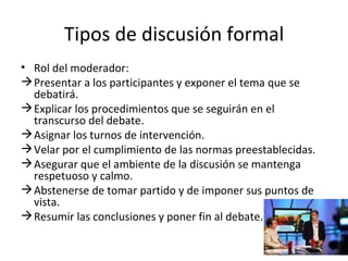 Tipos de discusión formal Rol del moderador: Presentar a los participantes y exponer el tema que se debatirá. Explicar los procedimientos que se seguirán en el transcurso del debate. Asignar los turnos de intervención. Velar por el cumplimiento de las normas preestablecidas. Asegurar que el ambiente de la discusión se mantenga respetuoso y calmo. Abstenerse de tomar partido y de imponer sus puntos de vista.  Resumir las conclusiones y poner fin al debate.  